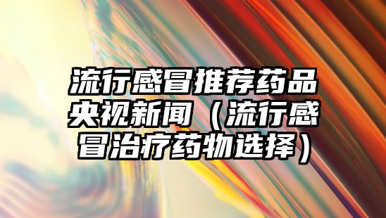 流行感冒推薦藥品央視新聞（流行感冒治療藥物選擇）