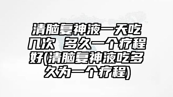 清腦復(fù)神液一天吃幾次 多久一個療程好(清腦復(fù)神液吃多久為一個療程)