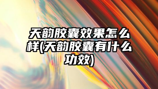 天韻膠囊效果怎么樣(天韻膠囊有什么功效)