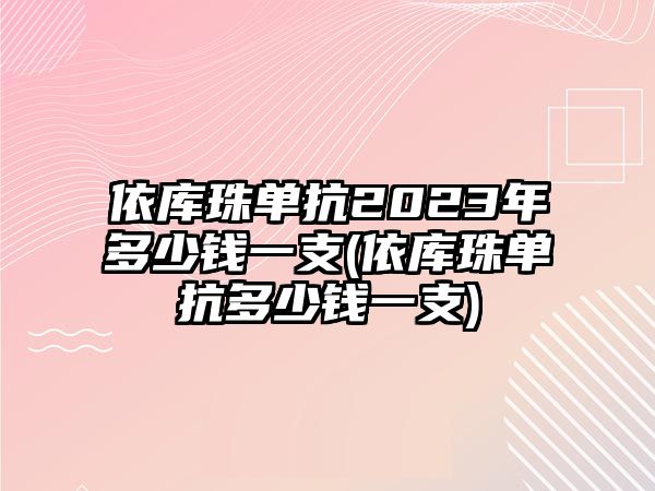 依庫珠單抗2023年多少錢一支(依庫珠單抗多少錢一支)