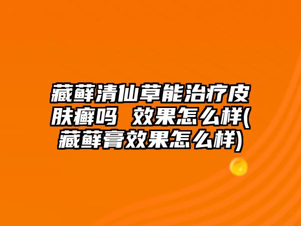 藏蘚清仙草能治療皮膚癬嗎 效果怎么樣(藏蘚膏效果怎么樣)