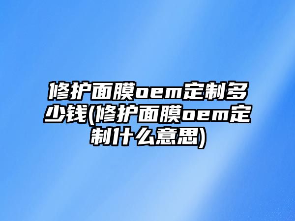 修護面膜oem定制多少錢(修護面膜oem定制什么意思)