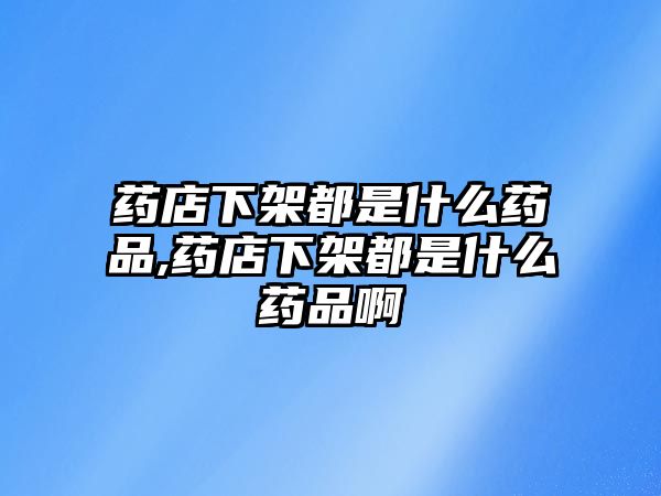 藥店下架都是什么藥品,藥店下架都是什么藥品啊