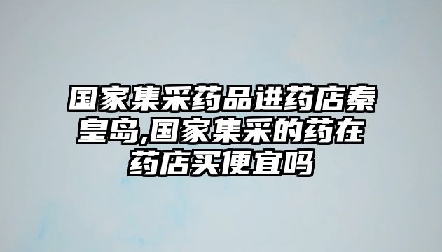 國(guó)家集采藥品進(jìn)藥店秦皇島,國(guó)家集采的藥在藥店買便宜嗎