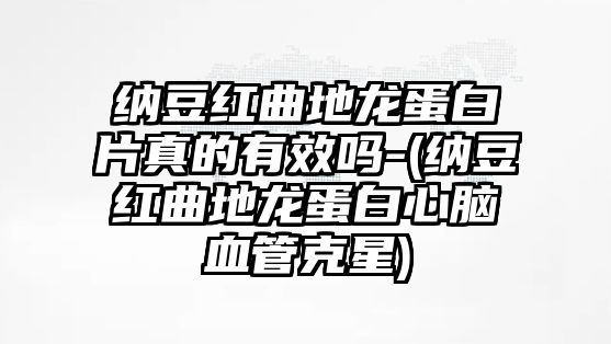 納豆紅曲地龍蛋白片真的有效嗎-(納豆紅曲地龍蛋白心腦血管克星)