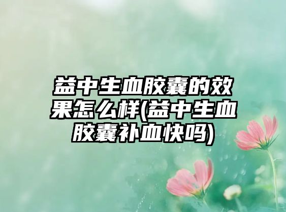 益中生血膠囊的效果怎么樣(益中生血膠囊補(bǔ)血快嗎)