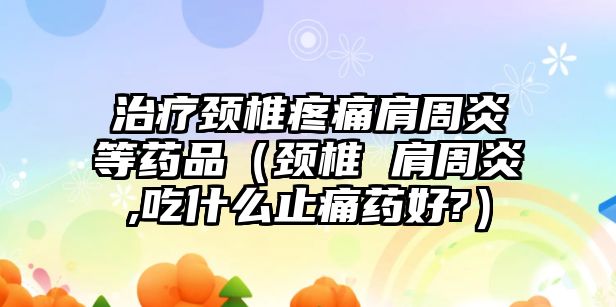 治療頸椎疼痛肩周炎等藥品（頸椎 肩周炎,吃什么止痛藥好?）