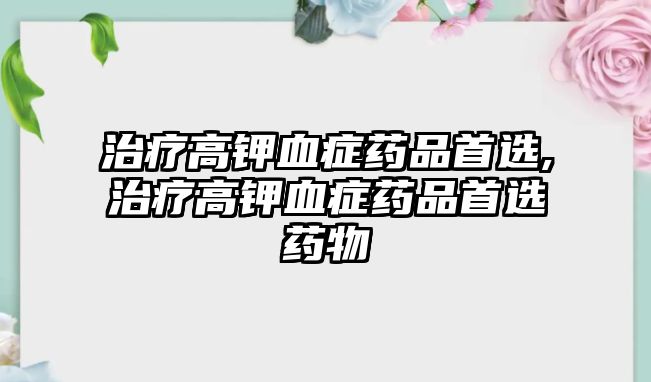 治療高鉀血癥藥品首選,治療高鉀血癥藥品首選藥物