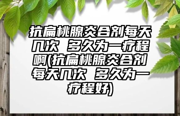 抗扁桃腺炎合劑每天幾次 多久為一療程啊(抗扁桃腺炎合劑每天幾次 多久為一療程好)