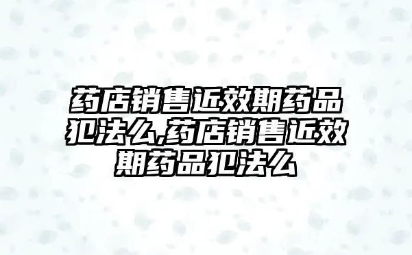 藥店銷售近效期藥品犯法么,藥店銷售近效期藥品犯法么