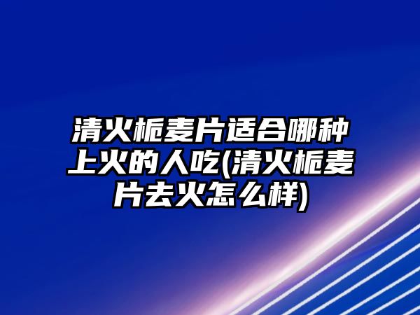 清火梔麥片適合哪種上火的人吃(清火梔麥片去火怎么樣)