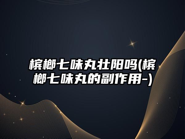 檳榔七味丸壯陽(yáng)嗎(檳榔七味丸的副作用-)