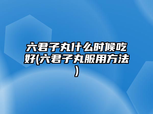 六君子丸什么時候吃好(六君子丸服用方法)