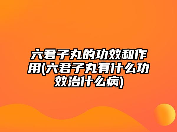 六君子丸的功效和作用(六君子丸有什么功效治什么病)