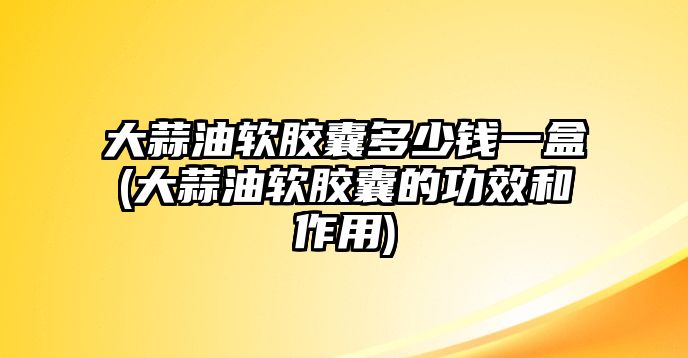 大蒜油軟膠囊多少錢一盒(大蒜油軟膠囊的功效和作用)