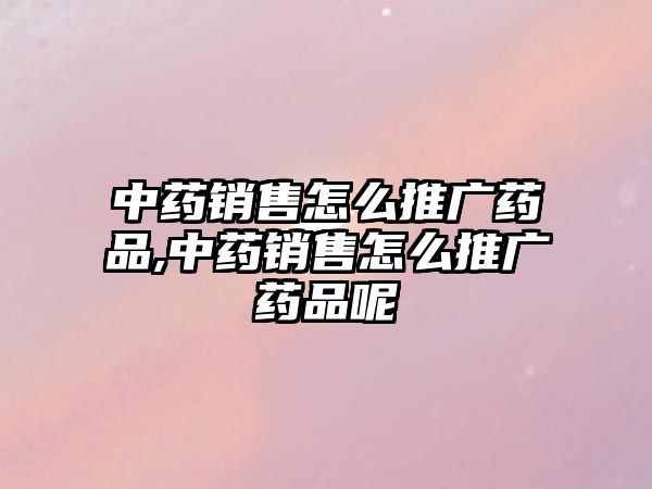 中藥銷售怎么推廣藥品,中藥銷售怎么推廣藥品呢