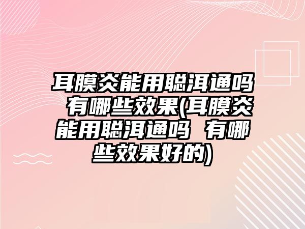 耳膜炎能用聰洱通嗎 有哪些效果(耳膜炎能用聰洱通嗎 有哪些效果好的)