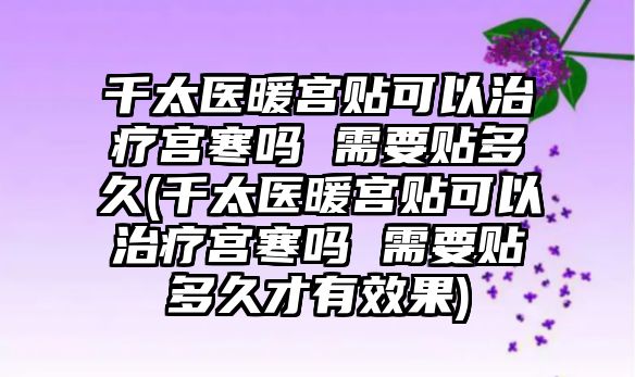 千太醫(yī)暖宮貼可以治療宮寒嗎 需要貼多久(千太醫(yī)暖宮貼可以治療宮寒嗎 需要貼多久才有效果)