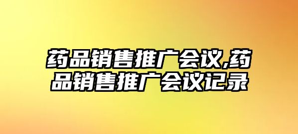 藥品銷售推廣會(huì)議,藥品銷售推廣會(huì)議記錄