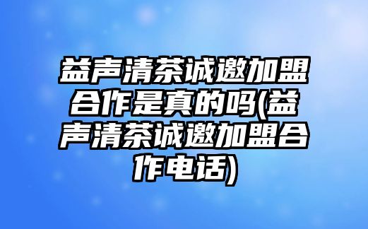 益聲清茶誠邀加盟合作是真的嗎(益聲清茶誠邀加盟合作電話)