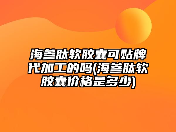 海參肽軟膠囊可貼牌代加工的嗎(海參肽軟膠囊價(jià)格是多少)