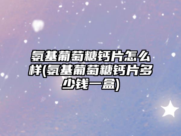 氨基葡萄糖鈣片怎么樣(氨基葡萄糖鈣片多少錢一盒)