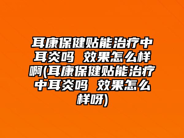 耳康保健貼能治療中耳炎嗎 效果怎么樣啊(耳康保健貼能治療中耳炎嗎 效果怎么樣呀)