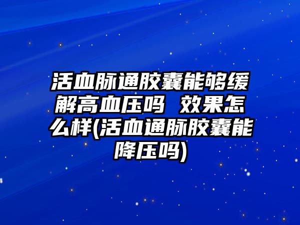 活血脈通膠囊能夠緩解高血壓嗎 效果怎么樣(活血通脈膠囊能降壓嗎)