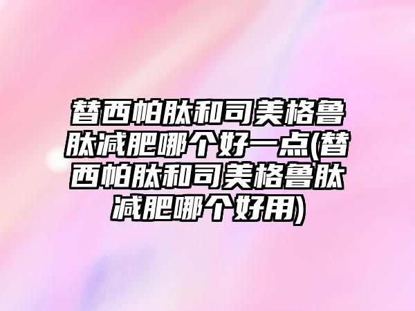 替西帕肽和司美格魯肽減肥哪個好一點(替西帕肽和司美格魯肽減肥哪個好用)