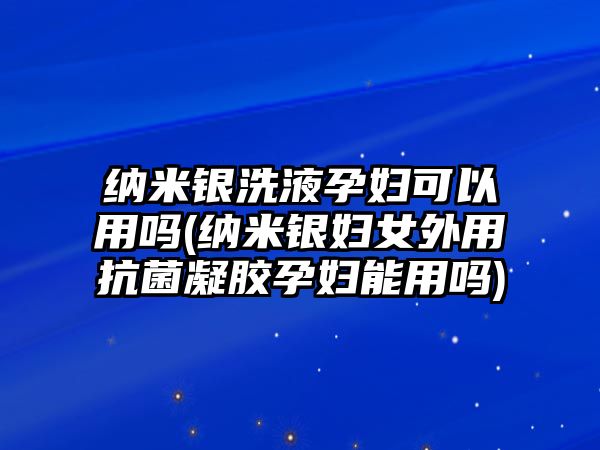 納米銀洗液孕婦可以用嗎(納米銀婦女外用抗菌凝膠孕婦能用嗎)