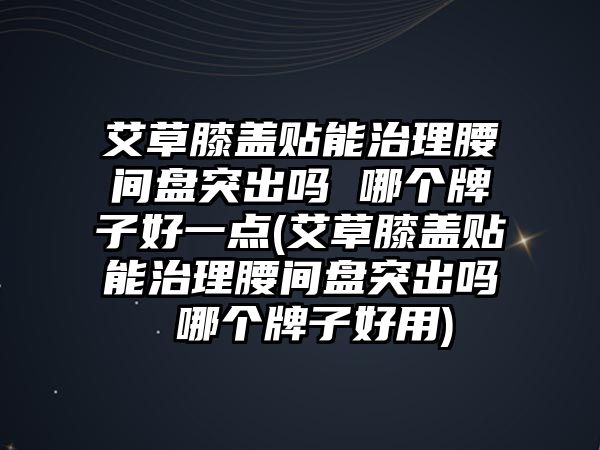 艾草膝蓋貼能治理腰間盤突出嗎 哪個牌子好一點(艾草膝蓋貼能治理腰間盤突出嗎 哪個牌子好用)