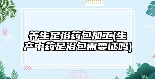 養(yǎng)生足浴藥包加工(生產(chǎn)中藥足浴包需要證嗎)