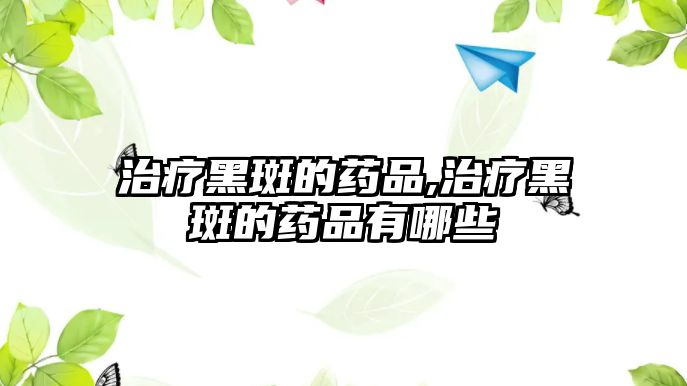 治療黑斑的藥品,治療黑斑的藥品有哪些