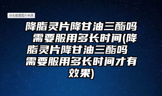 降脂靈片降甘油三酯嗎 需要服用多長時間(降脂靈片降甘油三酯嗎 需要服用多長時間才有效果)