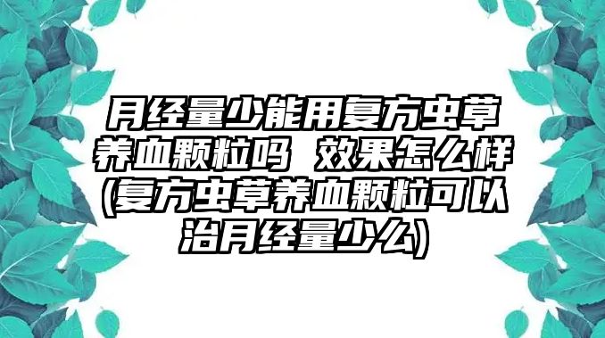 月經(jīng)量少能用復(fù)方蟲草養(yǎng)血顆粒嗎 效果怎么樣(復(fù)方蟲草養(yǎng)血顆粒可以治月經(jīng)量少么)