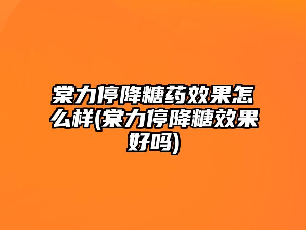 棠力停降糖藥效果怎么樣(棠力停降糖效果好嗎)