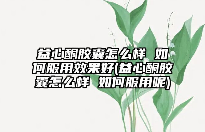 益心酮膠囊怎么樣 如何服用效果好(益心酮膠囊怎么樣 如何服用呢)