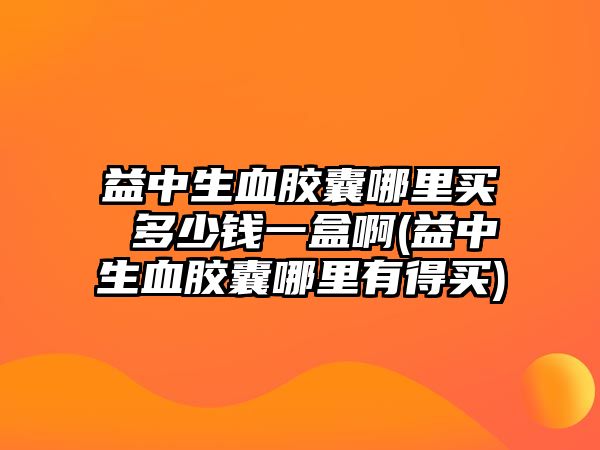 益中生血膠囊哪里買 多少錢一盒啊(益中生血膠囊哪里有得買)