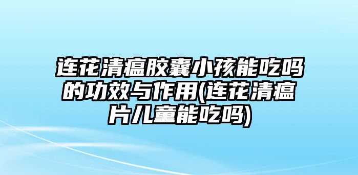 連花清瘟膠囊小孩能吃嗎的功效與作用(連花清瘟片兒童能吃嗎)