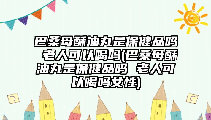 巴桑母酥油丸是保健品嗎 老人可以喝嗎(巴桑母酥油丸是保健品嗎 老人可以喝嗎女性)