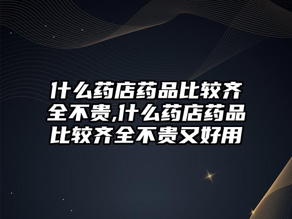 什么藥店藥品比較齊全不貴,什么藥店藥品比較齊全不貴又好用