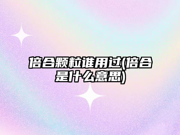 倍合顆粒誰用過(倍合是什么意思)