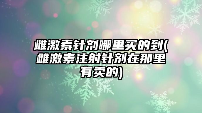 雌激素針劑哪里買的到(雌激素注射針劑在那里有賣的)