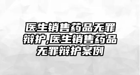 醫(yī)生銷售藥品無罪辯護(hù),醫(yī)生銷售藥品無罪辯護(hù)案例