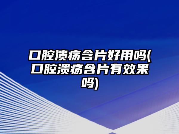 口腔潰瘍含片好用嗎(口腔潰瘍含片有效果嗎)