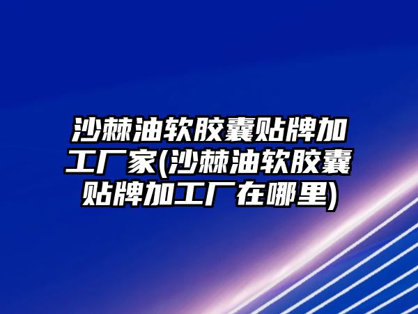 沙棘油軟膠囊貼牌加工廠家(沙棘油軟膠囊貼牌加工廠在哪里)