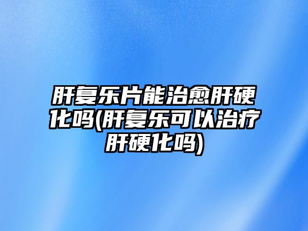 肝復(fù)樂(lè)片能治愈肝硬化嗎(肝復(fù)樂(lè)可以治療肝硬化嗎)