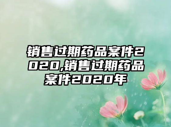 銷售過(guò)期藥品案件2020,銷售過(guò)期藥品案件2020年