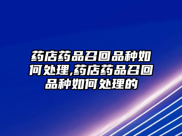 藥店藥品召回品種如何處理,藥店藥品召回品種如何處理的