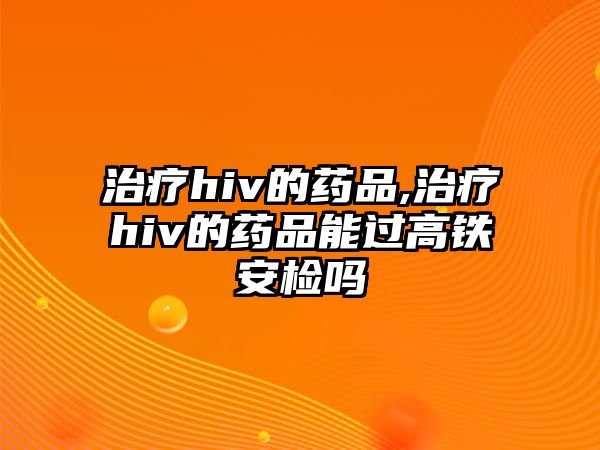 治療hiv的藥品,治療hiv的藥品能過(guò)高鐵安檢嗎